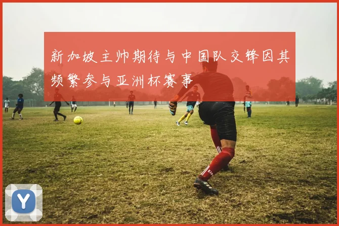 新加坡主帅期待与中国队交锋因其频繁参与亚洲杯赛事