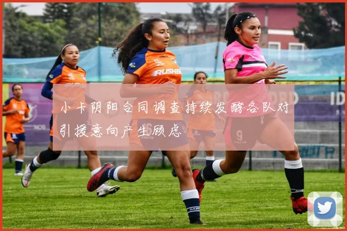 小卡阴阳合同调查持续发酵各队对引援意向产生顾虑