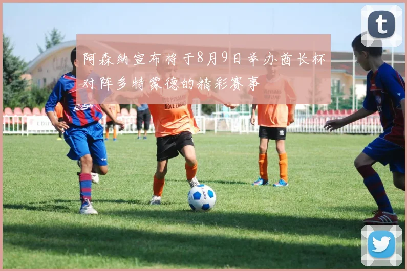阿森纳宣布将于8月9日举办酋长杯对阵多特蒙德的精彩赛事