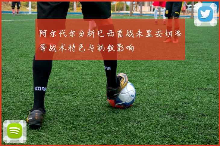 阿尔代尔分析巴西首战未显安切洛蒂战术特色与执教影响