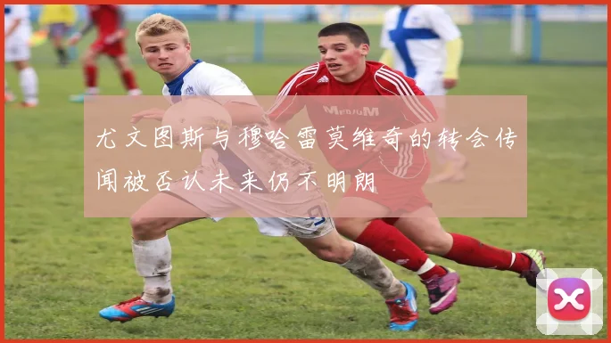 尤文图斯与穆哈雷莫维奇的转会传闻被否认未来仍不明朗
