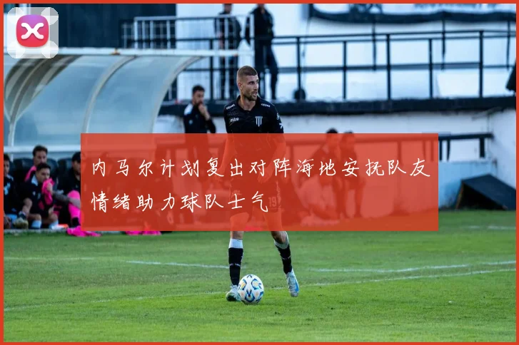 内马尔计划复出对阵海地安抚队友情绪助力球队士气