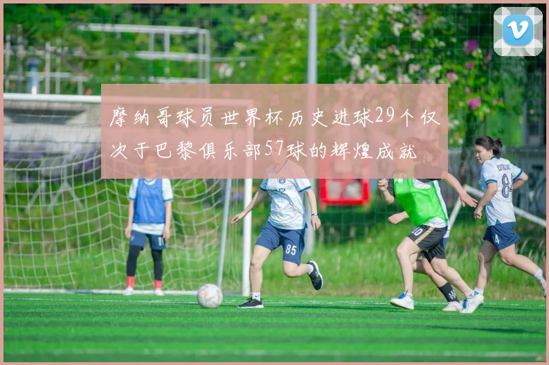 摩纳哥球员世界杯历史进球29个仅次于巴黎俱乐部57球的辉煌成就