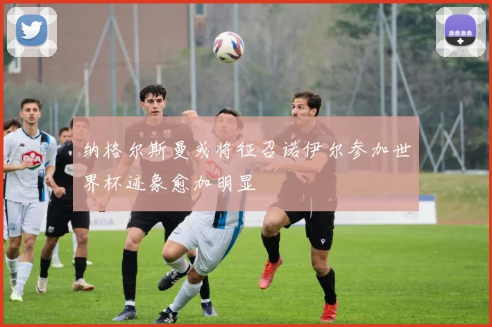 纳格尔斯曼或将征召诺伊尔参加世界杯迹象愈加明显