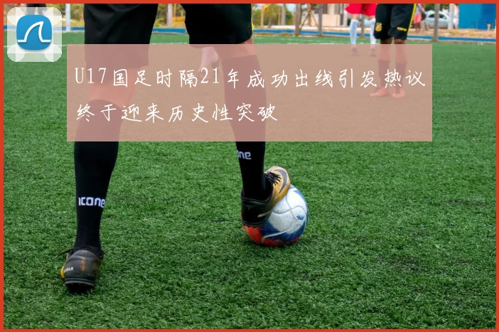 U17国足时隔21年成功出线引发热议终于迎来历史性突破