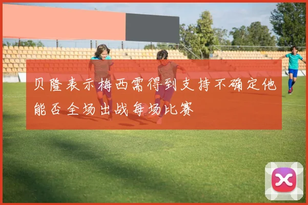 贝隆表示梅西需得到支持不确定他能否全场出战每场比赛