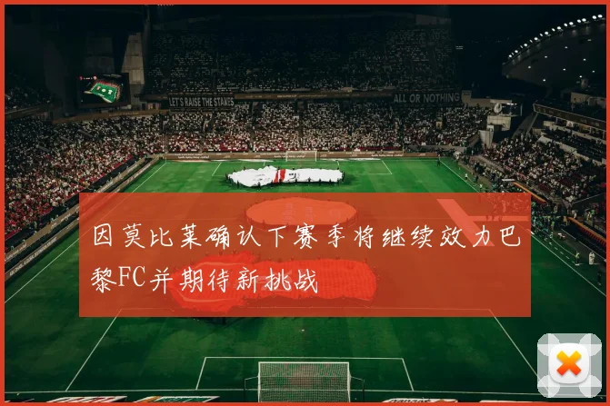 因莫比莱确认下赛季将继续效力巴黎FC并期待新挑战